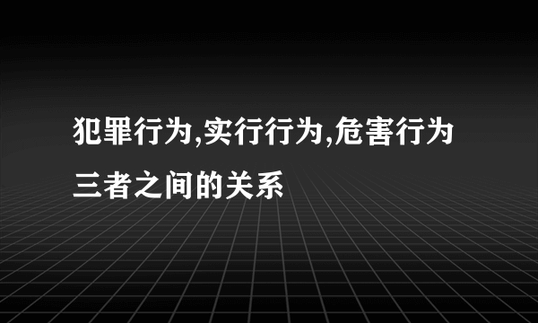 犯罪行为,实行行为,危害行为三者之间的关系