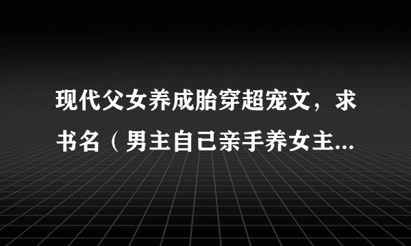 现代父女养成胎穿超宠文，求书名（男主自己亲手养女主，女主洗澡吃饭什么的都是男主帮忙的）