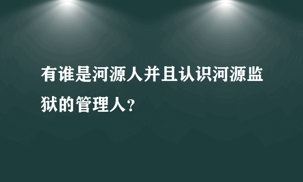 有谁是河源人并且认识河源监狱的管理人？