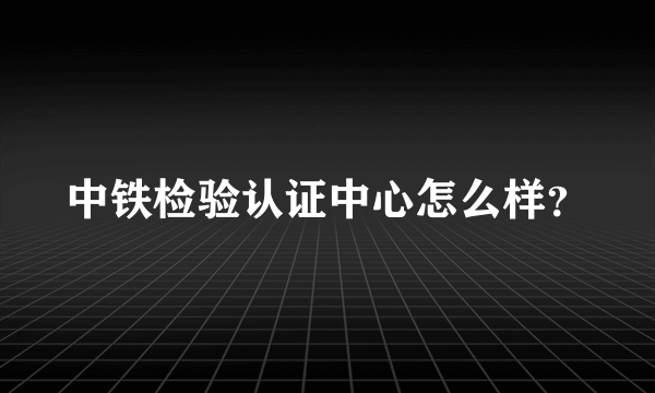 中铁检验认证中心怎么样？