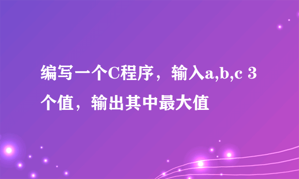 编写一个C程序，输入a,b,c 3个值，输出其中最大值