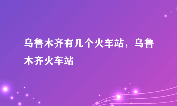 乌鲁木齐有几个火车站，乌鲁木齐火车站