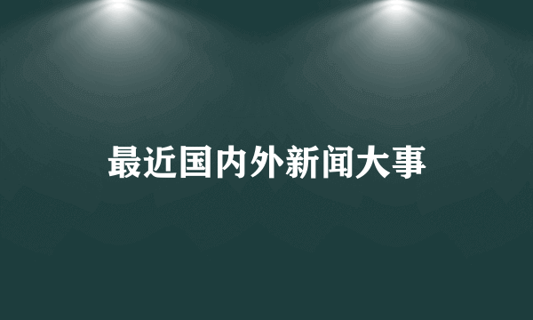 最近国内外新闻大事