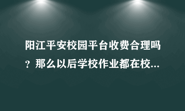 阳江平安校园平台收费合理吗？那么以后学校作业都在校园平台上合理吗