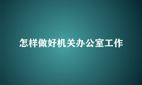 怎样做好机关办公室工作