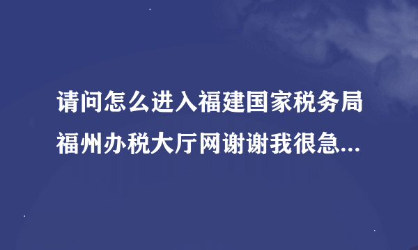 请问怎么进入福建国家税务局福州办税大厅网谢谢我很急啊，请尽快帮忙