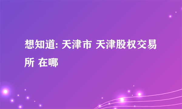 想知道: 天津市 天津股权交易所 在哪