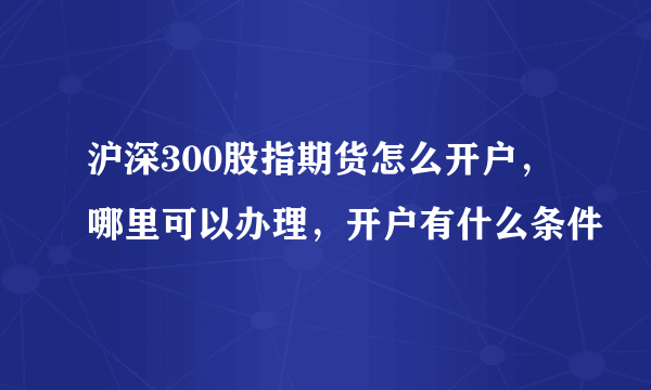 沪深300股指期货怎么开户，哪里可以办理，开户有什么条件