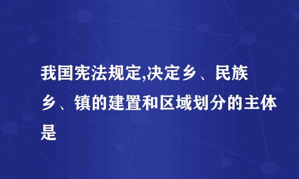 我国宪法规定,决定乡、民族乡、镇的建置和区域划分的主体是