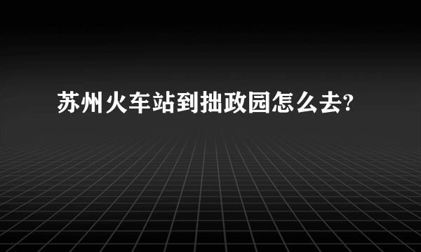 苏州火车站到拙政园怎么去?