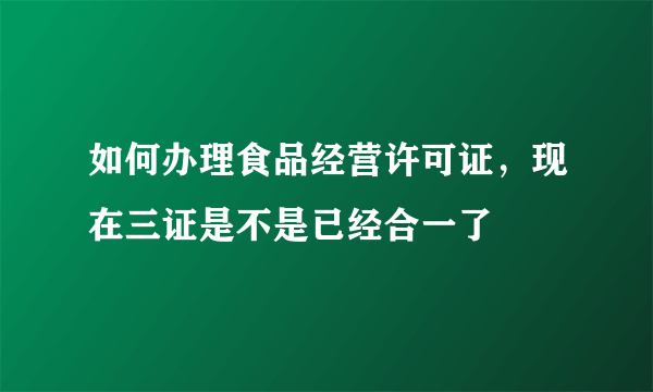 如何办理食品经营许可证，现在三证是不是已经合一了