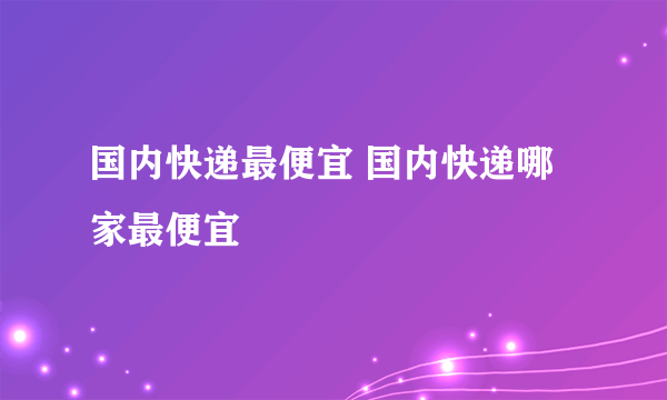 国内快递最便宜 国内快递哪家最便宜