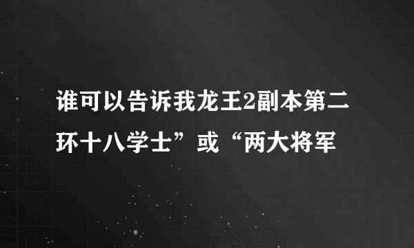 谁可以告诉我龙王2副本第二环十八学士”或“两大将军