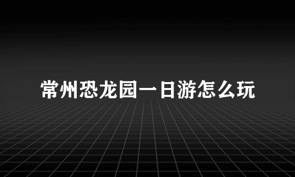 常州恐龙园一日游怎么玩