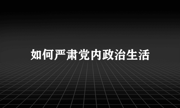 如何严肃党内政治生活