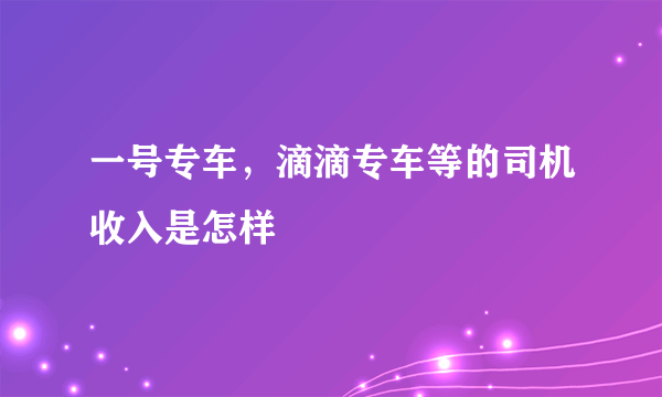 一号专车，滴滴专车等的司机收入是怎样