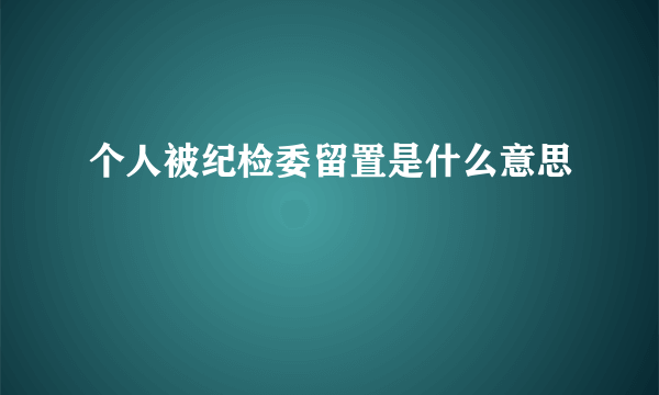 个人被纪检委留置是什么意思