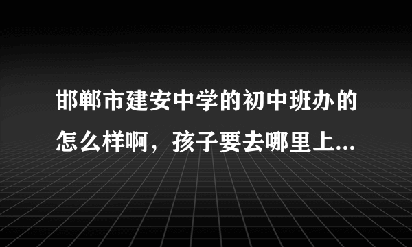 邯郸市建安中学的初中班办的怎么样啊，孩子要去哪里上初中了了解一下