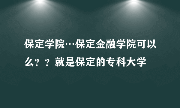 保定学院…保定金融学院可以么？？就是保定的专科大学