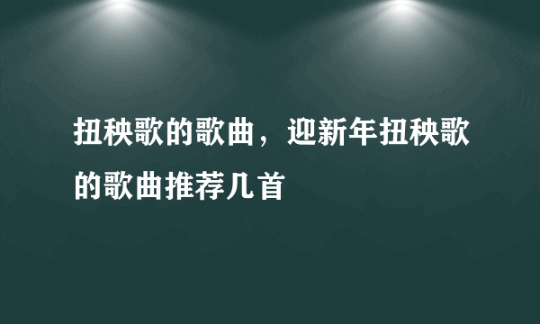 扭秧歌的歌曲，迎新年扭秧歌的歌曲推荐几首