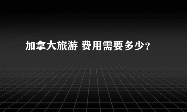 加拿大旅游 费用需要多少？