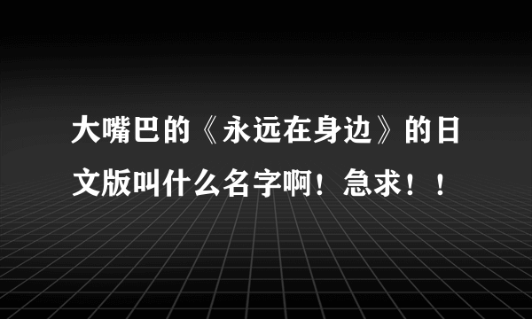 大嘴巴的《永远在身边》的日文版叫什么名字啊！急求！！