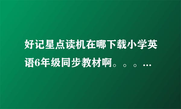 好记星点读机在哪下载小学英语6年级同步教材啊。。。都开学了。。急啊。。。只有5年级的教材，，，，