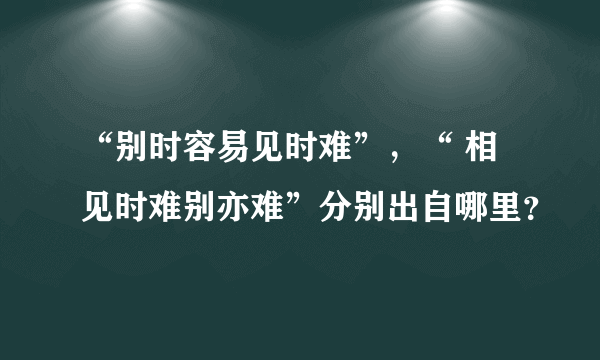 “别时容易见时难”，“ 相见时难别亦难”分别出自哪里？