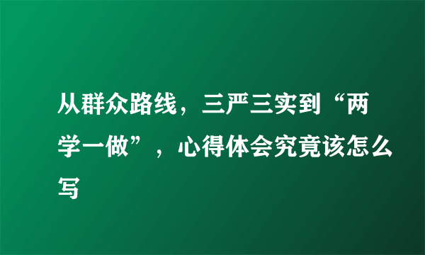 从群众路线，三严三实到“两学一做”，心得体会究竟该怎么写