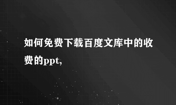 如何免费下载百度文库中的收费的ppt,