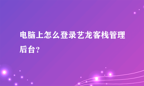 电脑上怎么登录艺龙客栈管理后台？