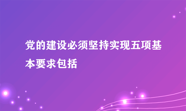 党的建设必须坚持实现五项基本要求包括