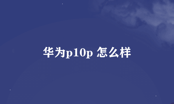 华为p10p 怎么样