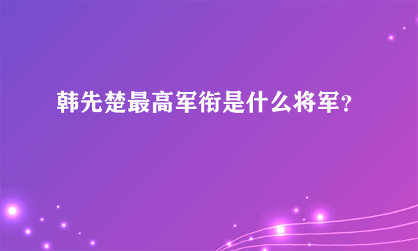 韩先楚最高军衔是什么将军？