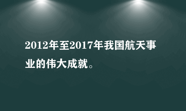 2012年至2017年我国航天事业的伟大成就。