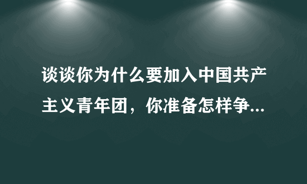 谈谈你为什么要加入中国共产主义青年团，你准备怎样争取加入?