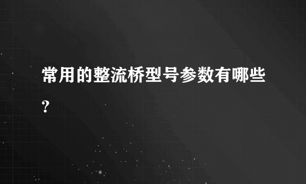 常用的整流桥型号参数有哪些？