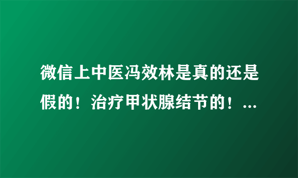 微信上中医冯效林是真的还是假的！治疗甲状腺结节的！xzj5138是这微信号！有人加过吗！