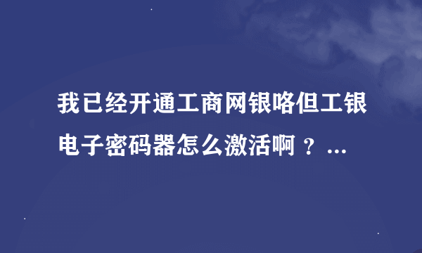 我已经开通工商网银咯但工银电子密码器怎么激活啊 ？郁闷不知道怎么弄啊/