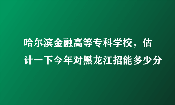 哈尔滨金融高等专科学校，估计一下今年对黑龙江招能多少分