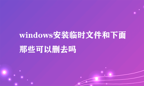 windows安装临时文件和下面那些可以删去吗