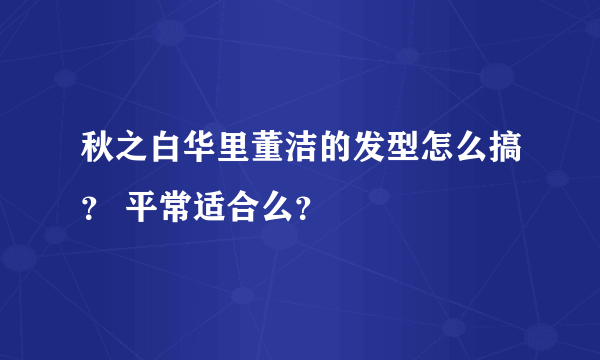 秋之白华里董洁的发型怎么搞？ 平常适合么？