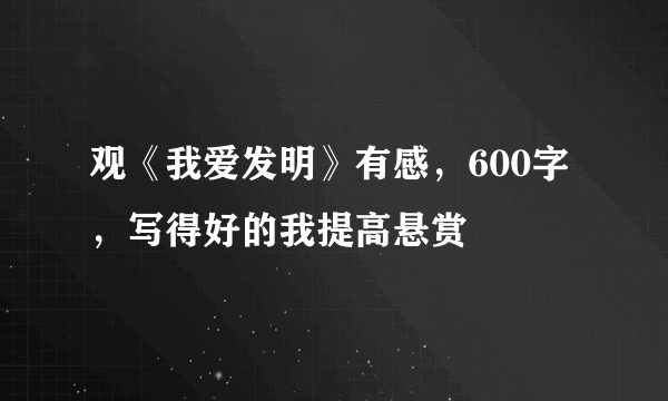 观《我爱发明》有感，600字，写得好的我提高悬赏