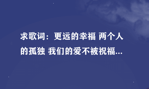 求歌词：更远的幸福 两个人的孤独 我们的爱不被祝福 只能反反复复 是哪首歌的歌词啊？