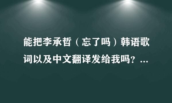 能把李承哲（忘了吗）韩语歌词以及中文翻译发给我吗？万分感谢！