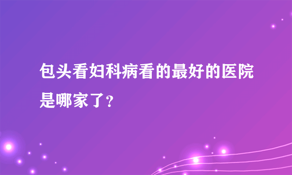 包头看妇科病看的最好的医院是哪家了？