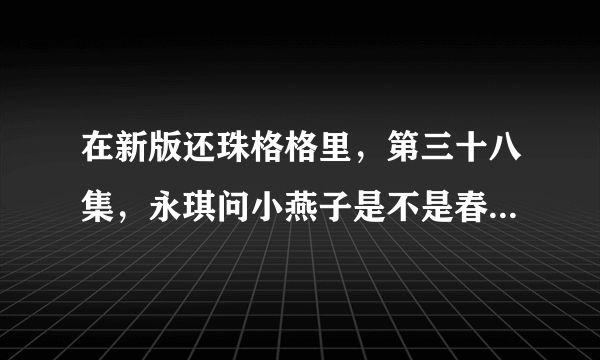 在新版还珠格格里，第三十八集，永琪问小燕子是不是春心动矣，是什么意思啊，为啥他觉得说错了话