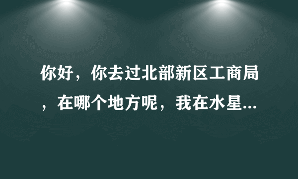 你好，你去过北部新区工商局，在哪个地方呢，我在水星这里怎么去呢？