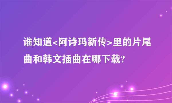 谁知道<阿诗玛新传>里的片尾曲和韩文插曲在哪下载?