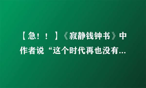 【急！！】《寂静钱钟书》中作者说“这个时代再也没有了钱钟书，但是不是也因为这个时代不再寂静？”